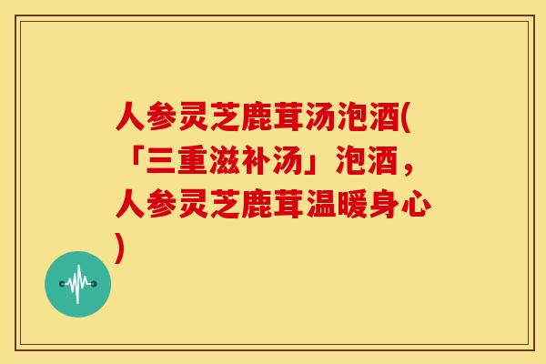 人参灵芝鹿茸汤泡酒(「三重滋补汤」泡酒,人参灵芝鹿茸温暖身心)