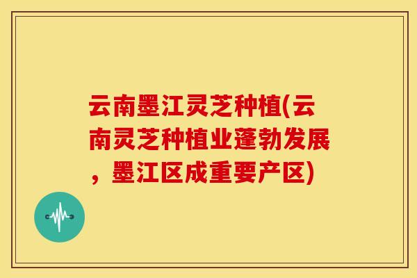 云南墨江灵芝种植(云南灵芝种植业蓬勃发展,墨江区成重要产区)