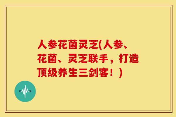 人参花菌灵芝(人参、花菌、灵芝联手,打造顶级养生三剑客!)