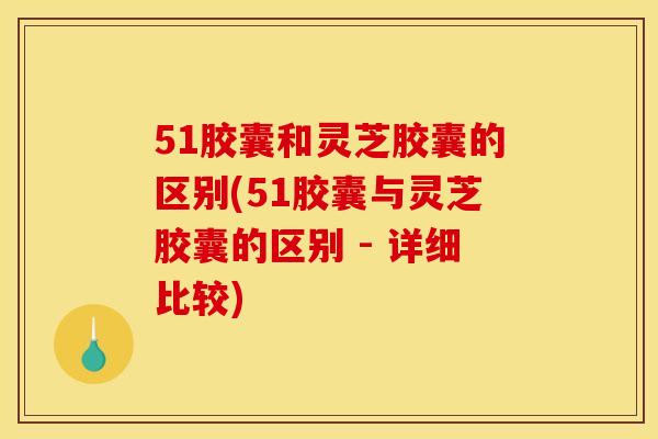 51胶囊和灵芝胶囊的区别(51胶囊与灵芝胶囊的区别 - 详细比较)