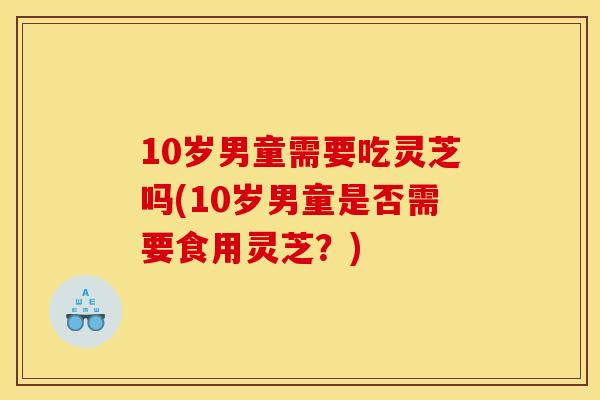 10岁男童需要吃灵芝吗(10岁男童是否需要食用灵芝？)