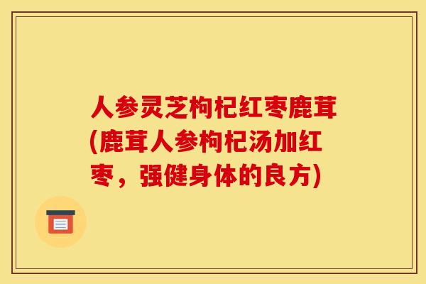 人参灵芝枸杞红枣鹿茸(鹿茸人参枸杞汤加红枣,强健身体的良方)