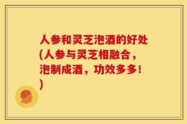 人参和灵芝泡酒的好处(人参与灵芝相融合,泡制成酒,功效多多!)