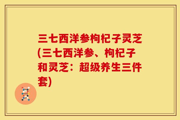 三七西洋参枸杞子灵芝(三七西洋参、枸杞子和灵芝：超级养生三件套)