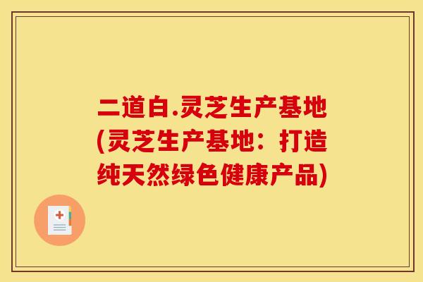 二道白.灵芝生产基地(灵芝生产基地:打造纯天然绿色健康产品)