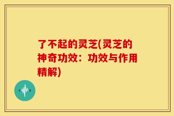 了不起的灵芝(灵芝的神奇功效:功效与作用精解)