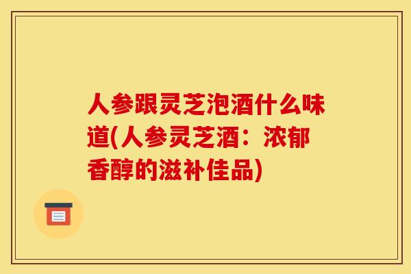 人参跟灵芝泡酒什么味道(人参灵芝酒:浓郁香醇的滋补佳品)
