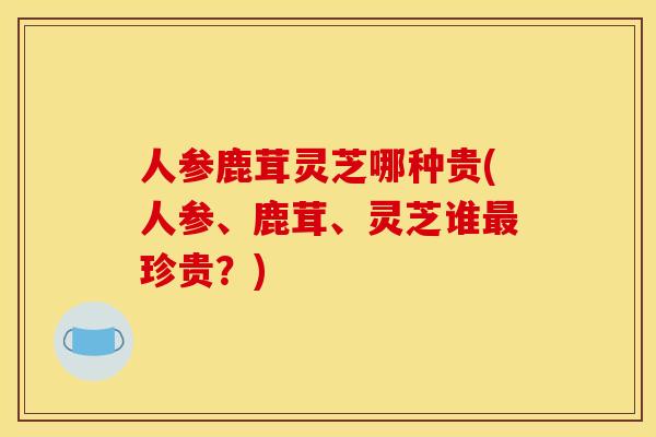 人参鹿茸灵芝哪种贵(人参、鹿茸、灵芝谁最珍贵？)