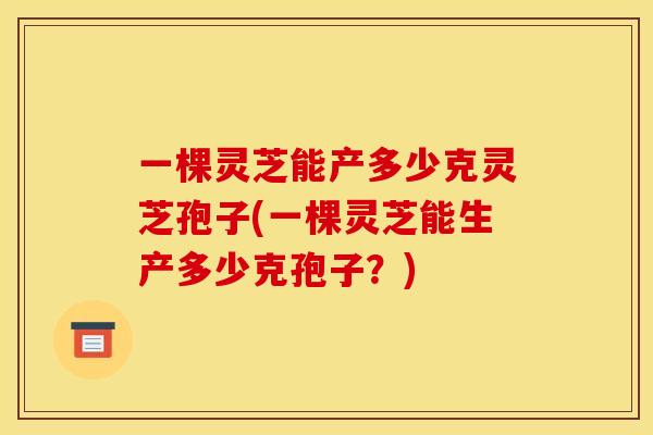 一棵灵芝能产多少克灵芝孢子(一棵灵芝能生产多少克孢子?)