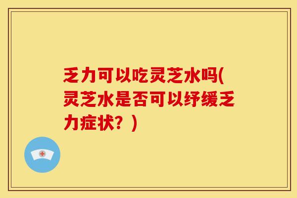 乏力可以吃灵芝水吗(灵芝水是否可以纾缓乏力症状?)