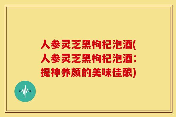 人参灵芝黑枸杞泡酒(人参灵芝黑枸杞泡酒:提神养颜的美味佳酿)
