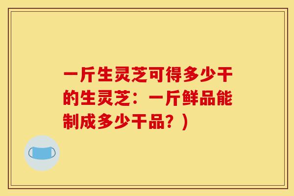 一斤生灵芝可得多少干的生灵芝:一斤鲜品能制成多少干品?)