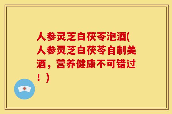 人参灵芝白茯苓泡酒(人参灵芝白茯苓自制美酒,营养健康不可错过!)