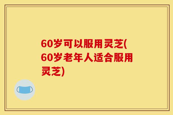 60岁可以服用灵芝(60岁老年人适合服用灵芝)