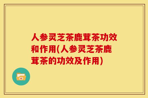 人参灵芝茶鹿茸茶功效和作用(人参灵芝茶鹿茸茶的功效及作用)