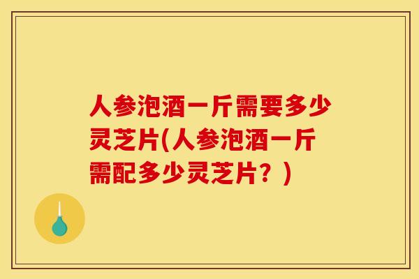人参泡酒一斤需要多少灵芝片(人参泡酒一斤需配多少灵芝片?)