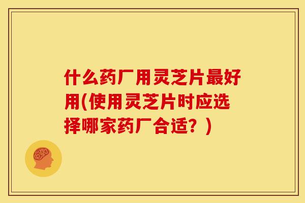 什么药厂用灵芝片最好用(使用灵芝片时应选择哪家药厂合适?)
