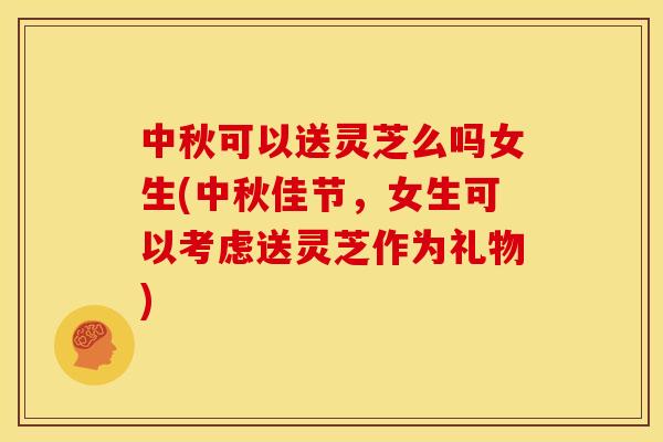 中秋可以送灵芝么吗女生(中秋佳节,女生可以考虑送灵芝作为礼物)