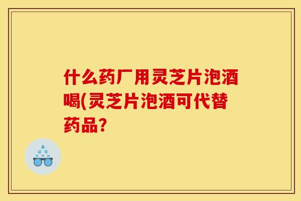 什么药厂用灵芝片泡酒喝(灵芝片泡酒可代替药品？