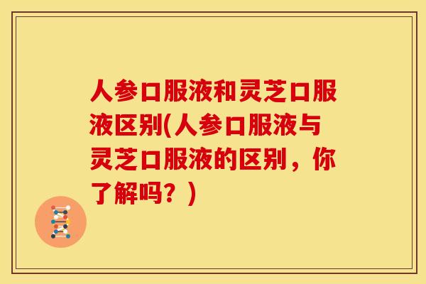 人参口服液和灵芝口服液区别(人参口服液与灵芝口服液的区别,你了解吗?)