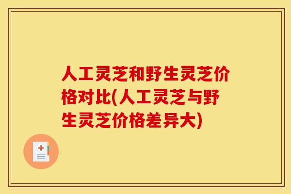 人工灵芝和野生灵芝价格对比(人工灵芝与野生灵芝价格差异大)