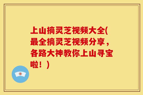 上山摘灵芝视频大全(最全摘灵芝视频分享,各路大神教你上山寻宝啦!)