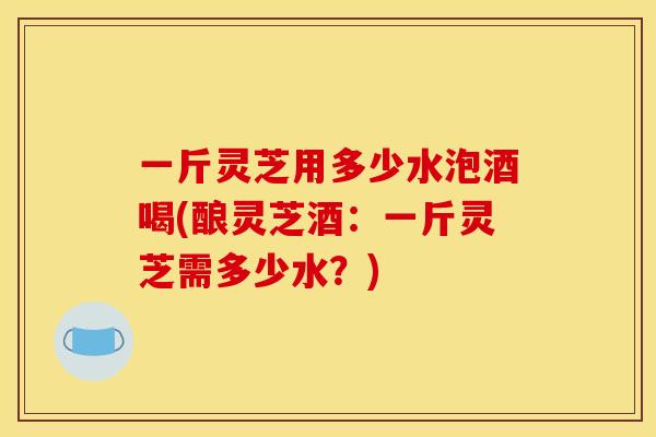 一斤灵芝用多少水泡酒喝(酿灵芝酒:一斤灵芝需多少水?)
