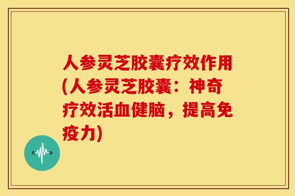 人参灵芝胶囊疗效作用(人参灵芝胶囊:神奇疗效活血健脑,提高免疫力)