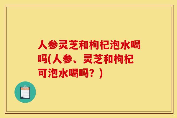 人参灵芝和枸杞泡水喝吗(人参、灵芝和枸杞可泡水喝吗?)