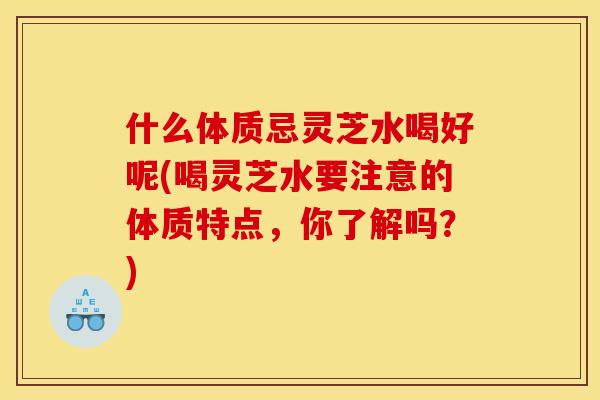 什么体质忌灵芝水喝好呢(喝灵芝水要注意的体质特点，你了解吗？)