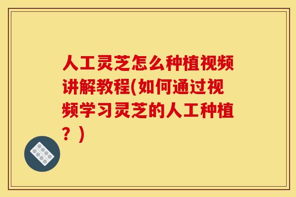 人工灵芝怎么种植视频讲解教程(如何通过视频学习灵芝的人工种植?)