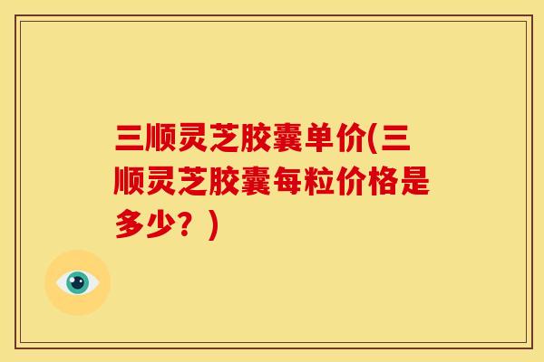 三顺灵芝胶囊单价(三顺灵芝胶囊每粒价格是多少?)