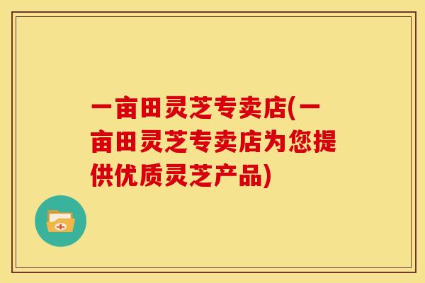 一亩田灵芝专卖店(一亩田灵芝专卖店为您提供优质灵芝产品)