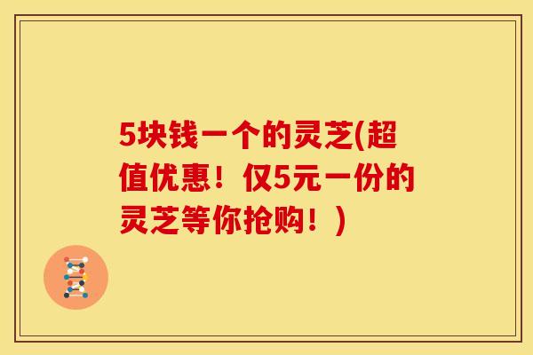 5块钱一个的灵芝(超值优惠！仅5元一份的灵芝等你抢购！)
