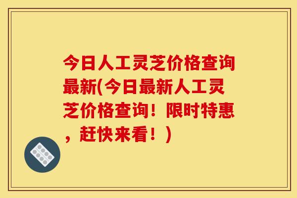今日人工灵芝价格查询最新(今日最新人工灵芝价格查询!限时特惠,赶快来看!)