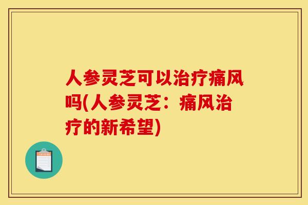 人参灵芝可以治疗痛风吗(人参灵芝:痛风治疗的新希望)