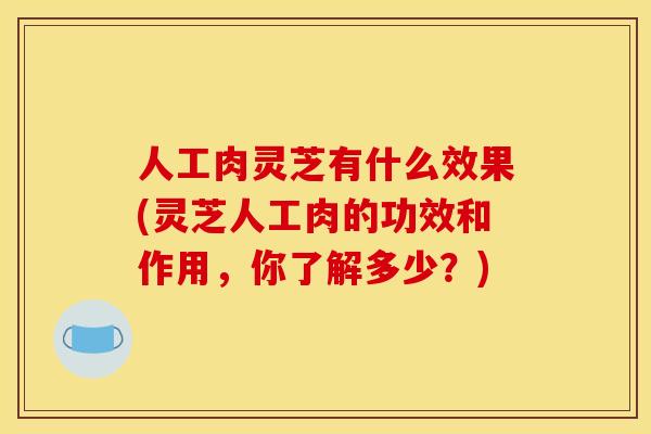 人工肉灵芝有什么效果(灵芝人工肉的功效和作用,你了解多少?)