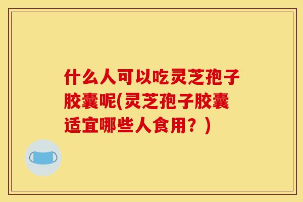 什么人可以吃灵芝孢子胶囊呢(灵芝孢子胶囊适宜哪些人食用?)