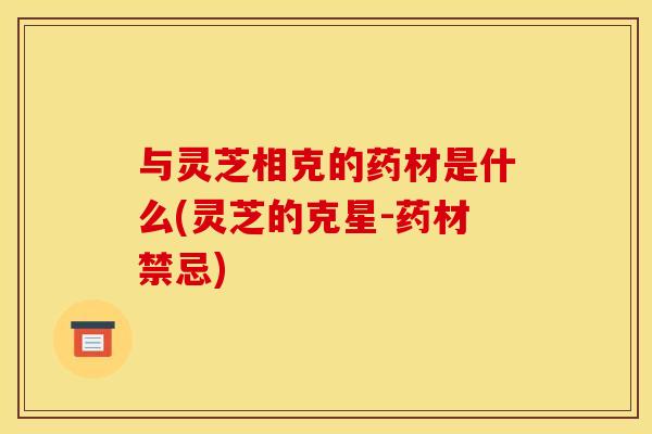 与灵芝相克的药材是什么(灵芝的克星-药材禁忌)