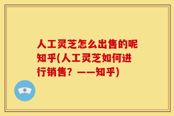 人工灵芝怎么出售的呢知乎(人工灵芝如何进行销售?——知乎)