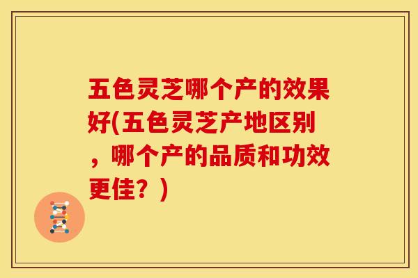 五色灵芝哪个产的效果好(五色灵芝产地区别,哪个产的品质和功效更佳?)