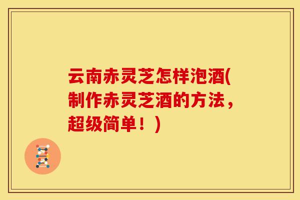 云南赤灵芝怎样泡酒(制作赤灵芝酒的方法,超级简单!)