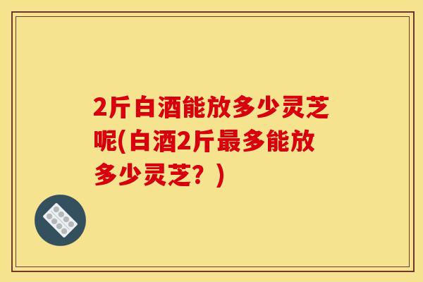 2斤白酒能放多少灵芝呢(白酒2斤最多能放多少灵芝?)