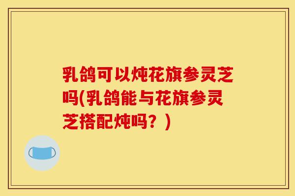 乳鸽可以炖花旗参灵芝吗(乳鸽能与花旗参灵芝搭配炖吗？)