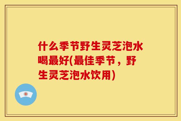 什么季节野生灵芝泡水喝最好(最佳季节，野生灵芝泡水饮用)