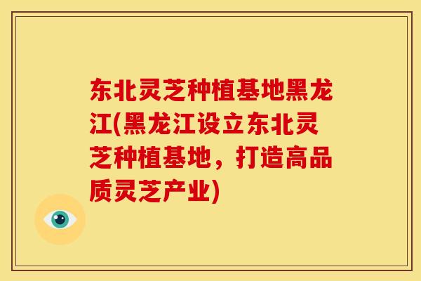 东北灵芝种植基地黑龙江(黑龙江设立东北灵芝种植基地,打造高品质灵芝产业)