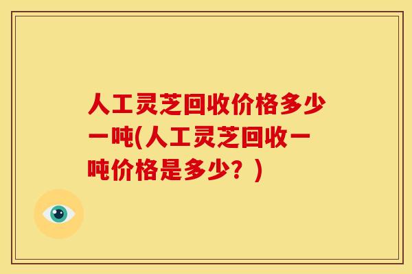 人工灵芝回收价格多少一吨(人工灵芝回收一吨价格是多少?)