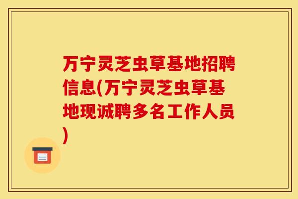 万宁灵芝虫草基地招聘信息(万宁灵芝虫草基地现诚聘多名工作人员)