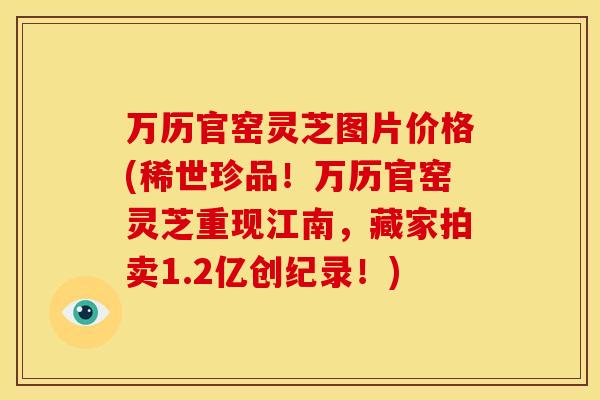 万历官窑灵芝图片价格(稀世珍品!万历官窑灵芝重现江南,藏家拍卖1.2亿创纪录!)