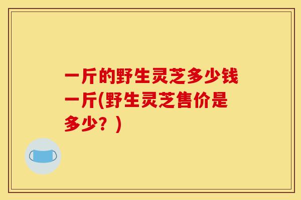 一斤的野生灵芝多少钱一斤(野生灵芝售价是多少？)